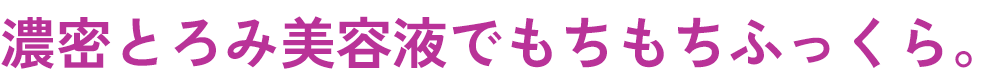 濃密とろみ美容液でもちもちふっくら。​